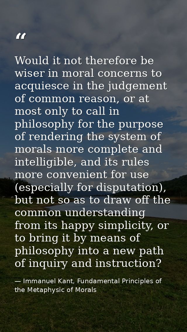 Would it not therefore be wiser in moral concerns to acquiesce in the judgement of common reason, or at most only to cal — Immanuel Kant, Fundamental Principles of the Metaphysic of Morals