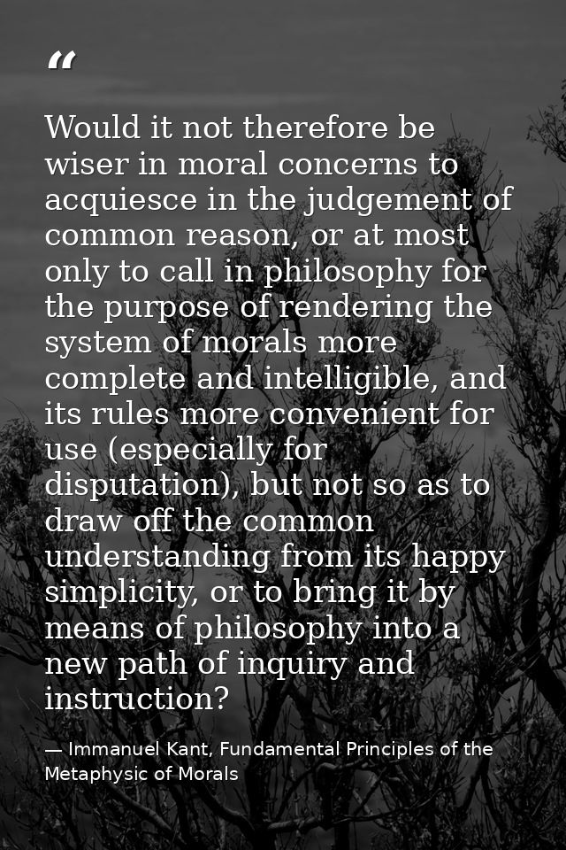 Would it not therefore be wiser in moral concerns to acquiesce in the judgement of common reason, or at most only to cal — Immanuel Kant, Fundamental Principles of the Metaphysic of Morals