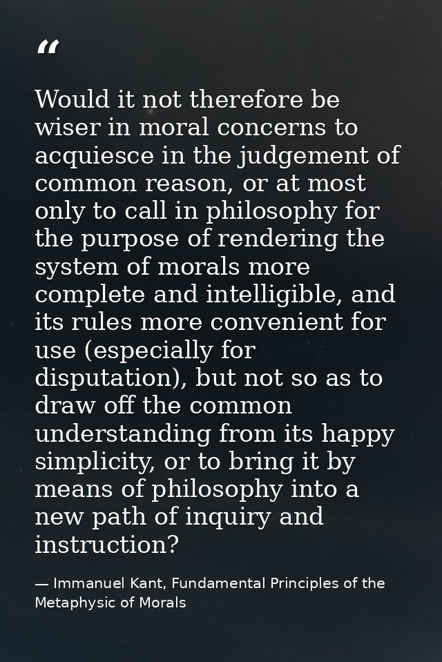 Would it not therefore be wiser in moral concerns to acquiesce in the judgement of common reason, or at most only to cal — Immanuel Kant, Fundamental Principles of the Metaphysic of Morals