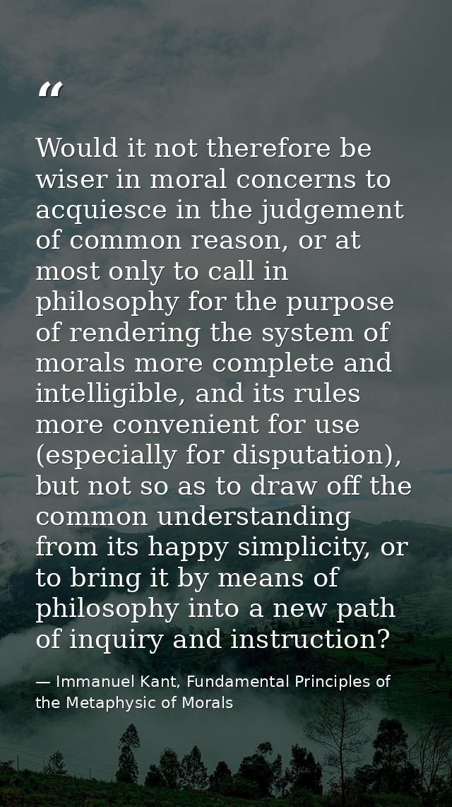 Would it not therefore be wiser in moral concerns to acquiesce in the judgement of common reason, or at most only to cal — Immanuel Kant, Fundamental Principles of the Metaphysic of Morals