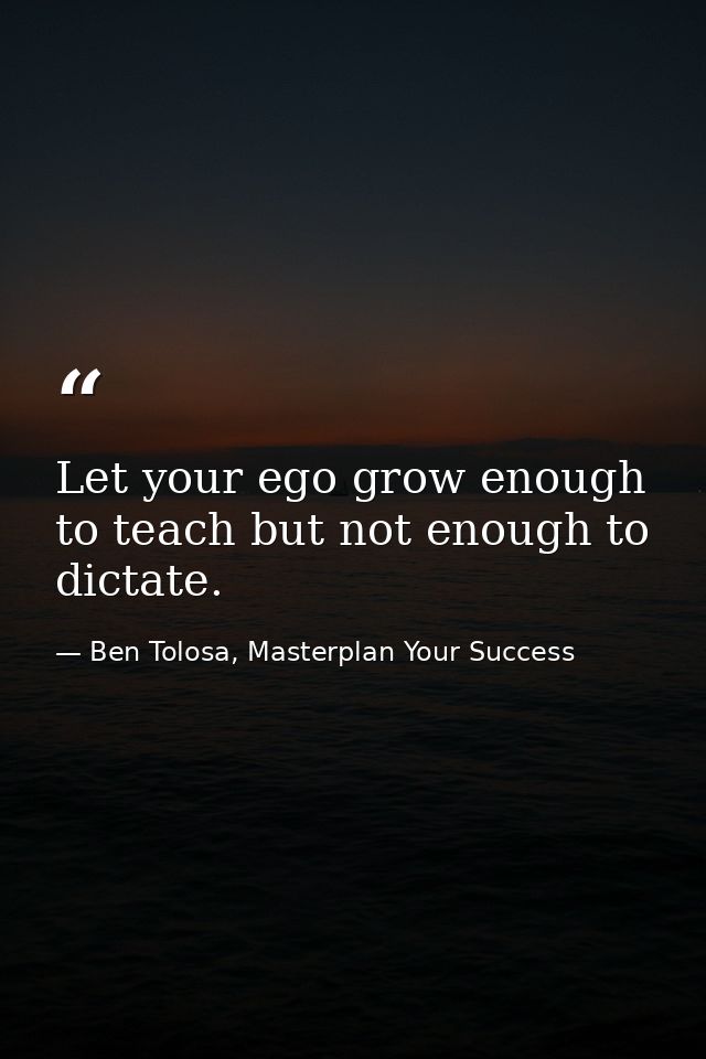 Let your ego grow enough to teach but not enough to dictate. — Ben Tolosa, Masterplan Your Success