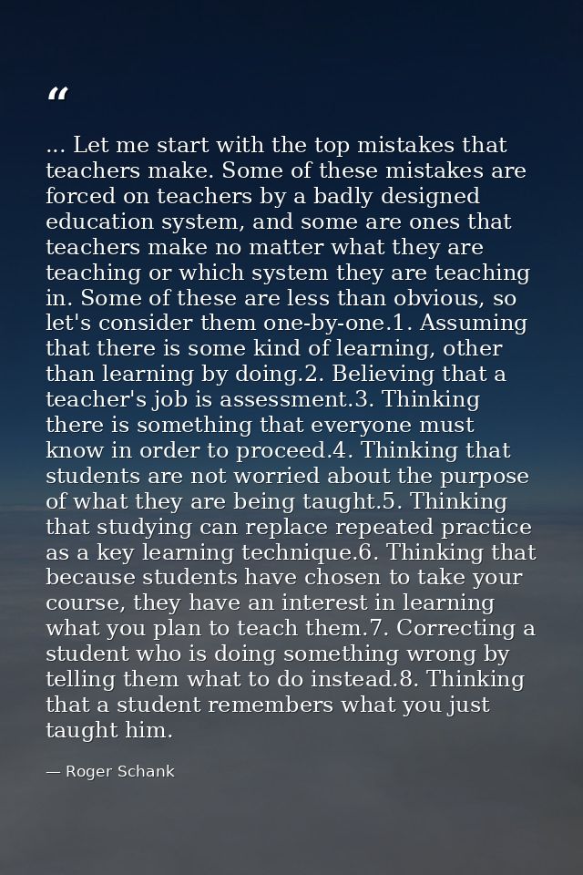 ... Let me start with the top mistakes that teachers make. Some of these mistakes are forced on teachers by a badly desi — Roger Schank