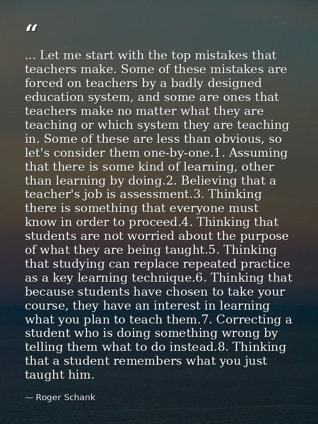 ... Let me start with the top mistakes that teachers make. Some of these mistakes are forced on teachers by a badly desi — Roger Schank