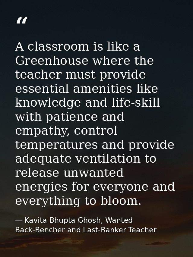 A classroom is like a Greenhouse where the teacher must provide essential amenities like knowledge and life-skill with p — Kavita Bhupta Ghosh, Wanted Back-Bencher and Last-Ranker Teacher
