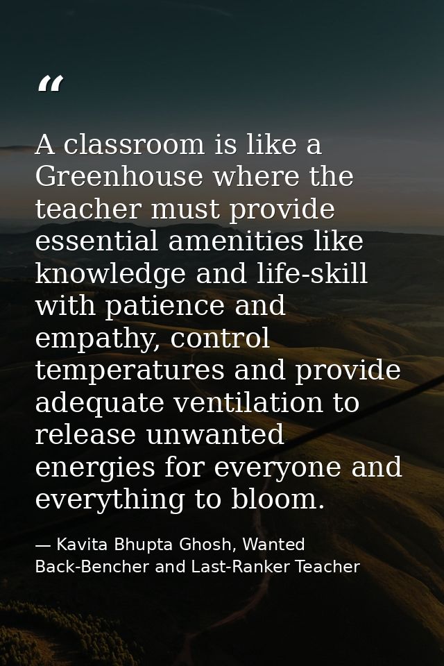 A classroom is like a Greenhouse where the teacher must provide essential amenities like knowledge and life-skill with p — Kavita Bhupta Ghosh, Wanted Back-Bencher and Last-Ranker Teacher