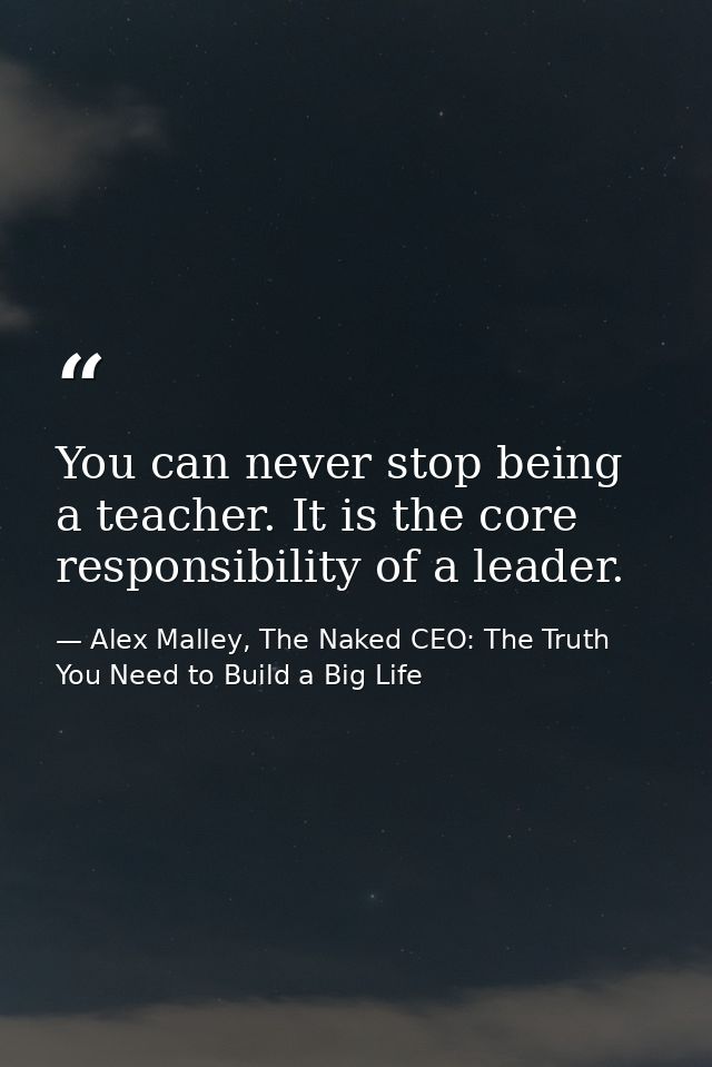 You can never stop being a teacher. It is the core responsibility of a leader. — Alex Malley, The Naked CEO: The Truth You Need to Build a Big Life