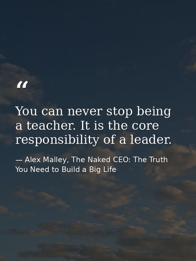 You can never stop being a teacher. It is the core responsibility of a leader. — Alex Malley, The Naked CEO: The Truth You Need to Build a Big Life