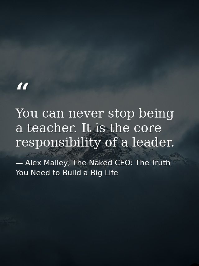 You can never stop being a teacher. It is the core responsibility of a leader. — Alex Malley, The Naked CEO: The Truth You Need to Build a Big Life