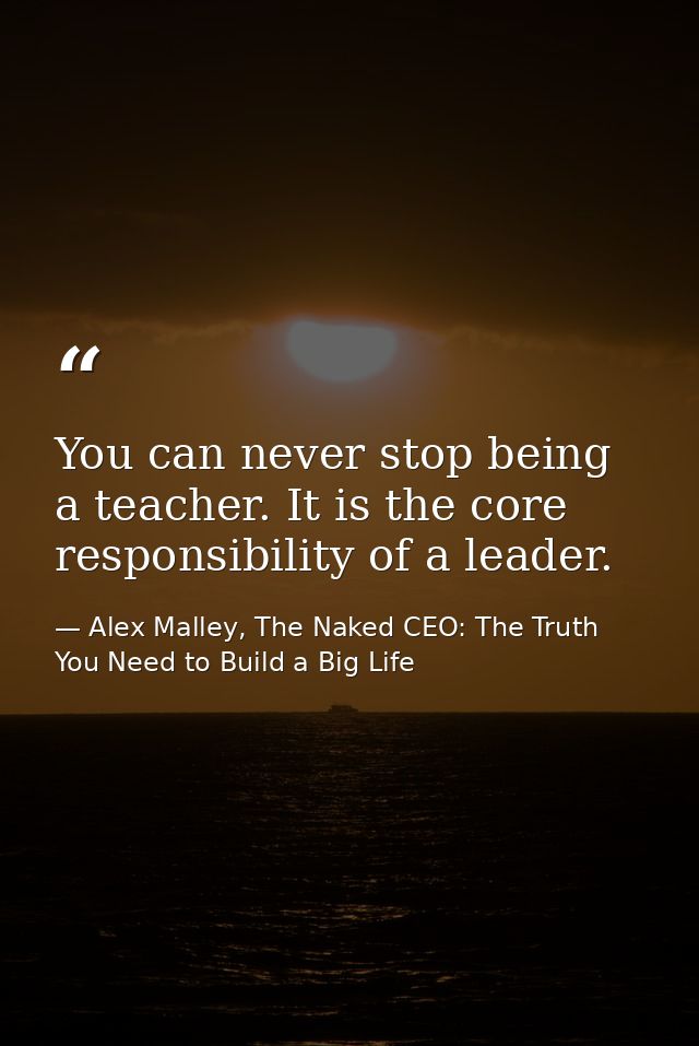 You can never stop being a teacher. It is the core responsibility of a leader. — Alex Malley, The Naked CEO: The Truth You Need to Build a Big Life