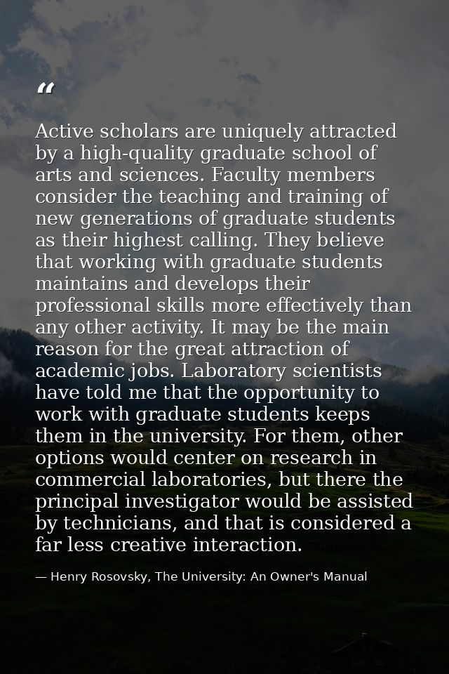 Active scholars are uniquely attracted by a high-quality graduate school of arts and sciences. Faculty members consider  — Henry Rosovsky, The University: An Owner's Manual