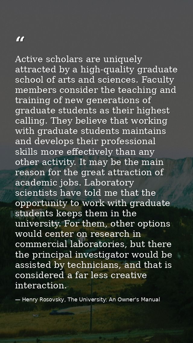 Active scholars are uniquely attracted by a high-quality graduate school of arts and sciences. Faculty members consider  — Henry Rosovsky, The University: An Owner's Manual
