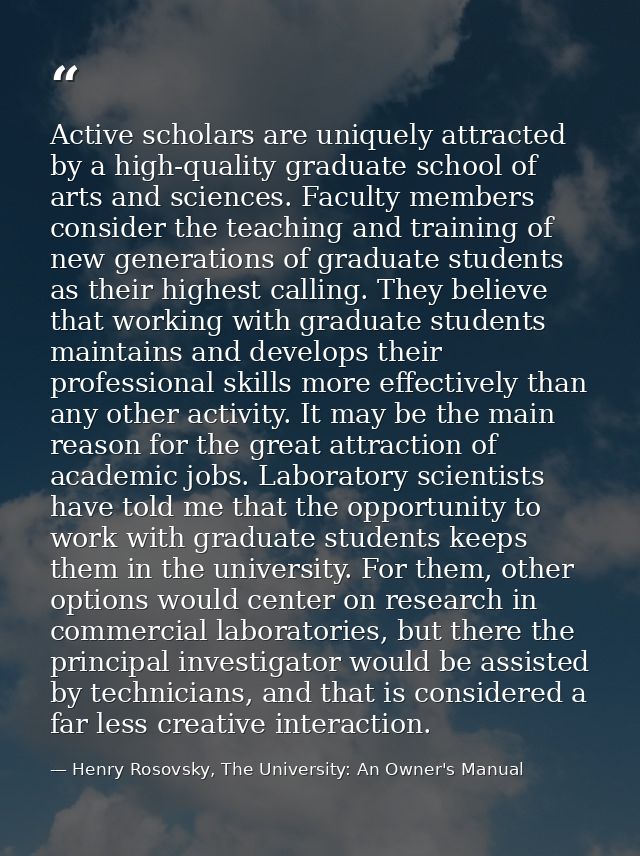 Active scholars are uniquely attracted by a high-quality graduate school of arts and sciences. Faculty members consider  — Henry Rosovsky, The University: An Owner's Manual