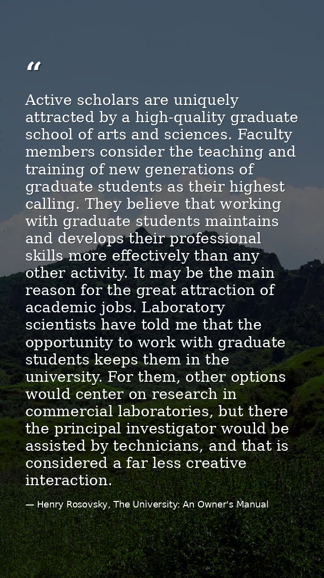Active scholars are uniquely attracted by a high-quality graduate school of arts and sciences. Faculty members consider  — Henry Rosovsky, The University: An Owner's Manual