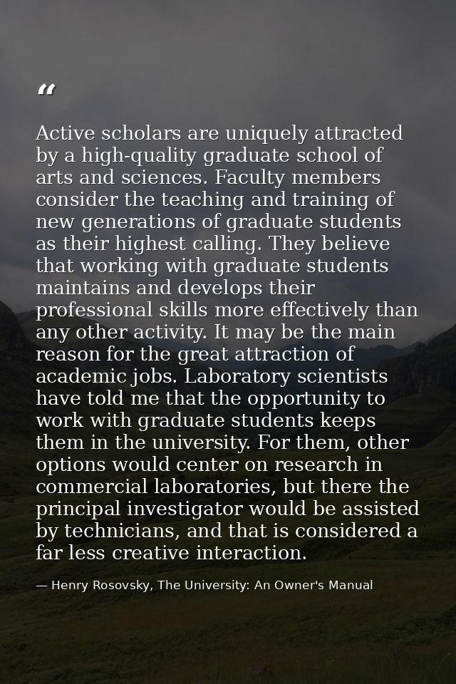 Active scholars are uniquely attracted by a high-quality graduate school of arts and sciences. Faculty members consider  — Henry Rosovsky, The University: An Owner's Manual