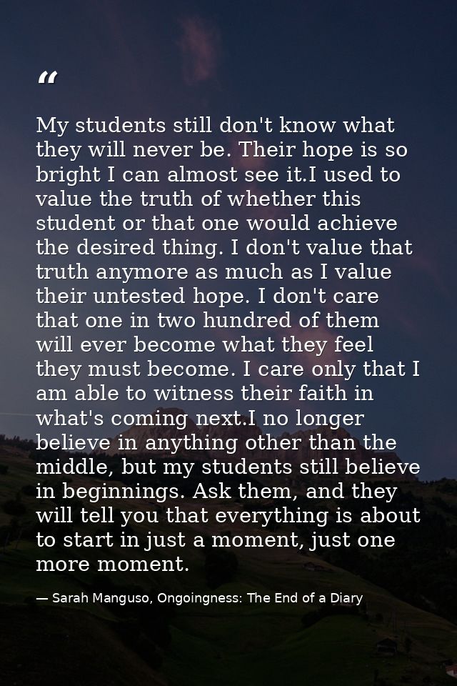 My students still don't know what they will never be. Their hope is so bright I can almost see it.I used to value the tr — Sarah Manguso, Ongoingness: The End of a Diary