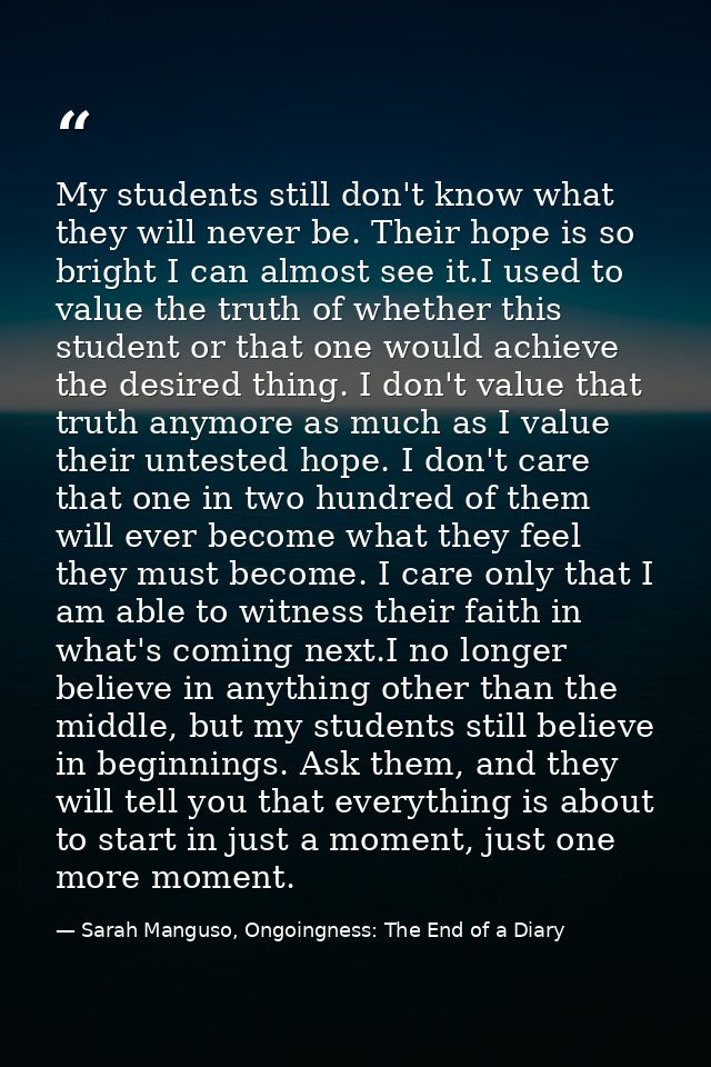 My students still don't know what they will never be. Their hope is so bright I can almost see it.I used to value the tr — Sarah Manguso, Ongoingness: The End of a Diary