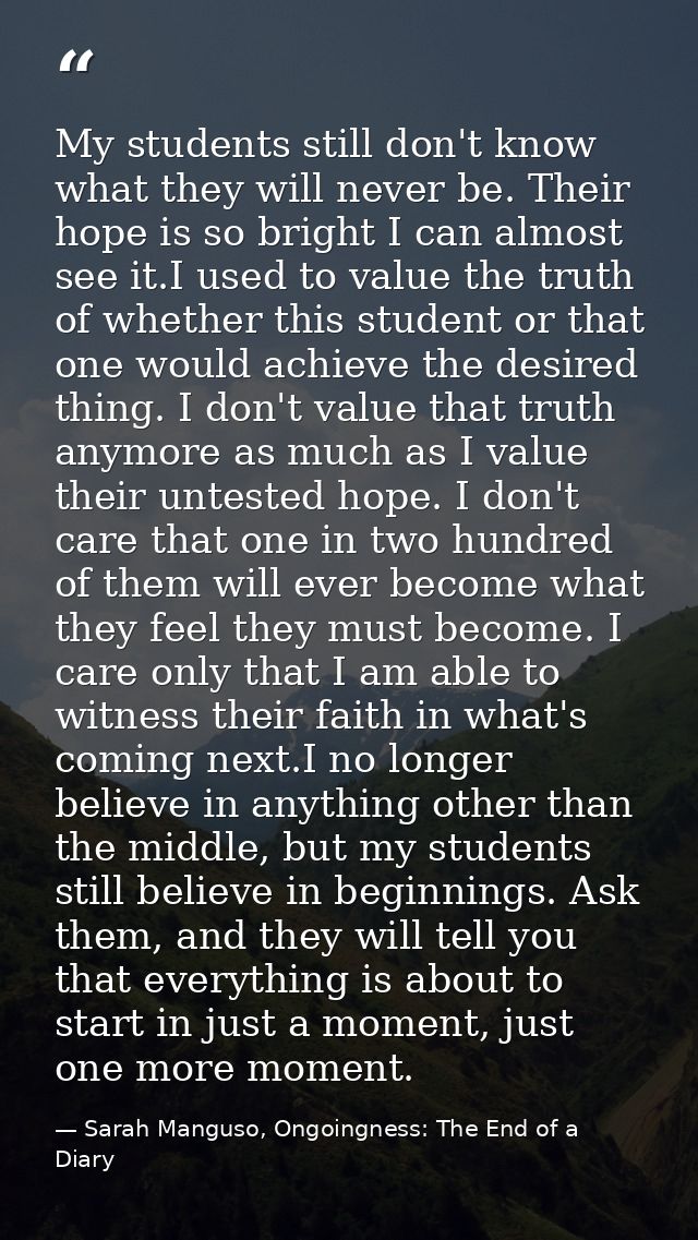 My students still don't know what they will never be. Their hope is so bright I can almost see it.I used to value the tr — Sarah Manguso, Ongoingness: The End of a Diary