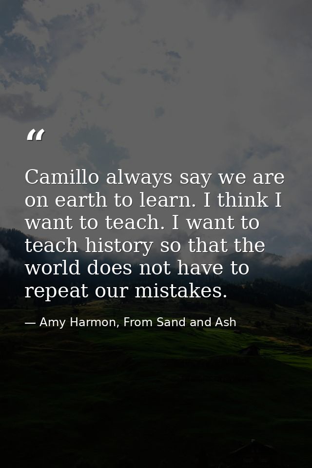 Camillo always say we are on earth to learn. I think I want to teach. I want to teach history so that the world does not — Amy Harmon, From Sand and Ash