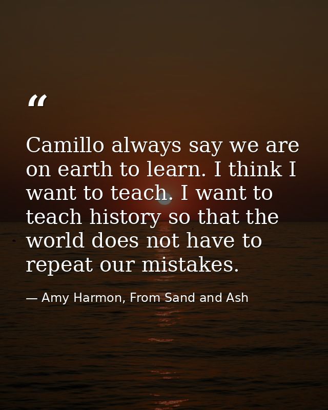 Camillo always say we are on earth to learn. I think I want to teach. I want to teach history so that the world does not — Amy Harmon, From Sand and Ash