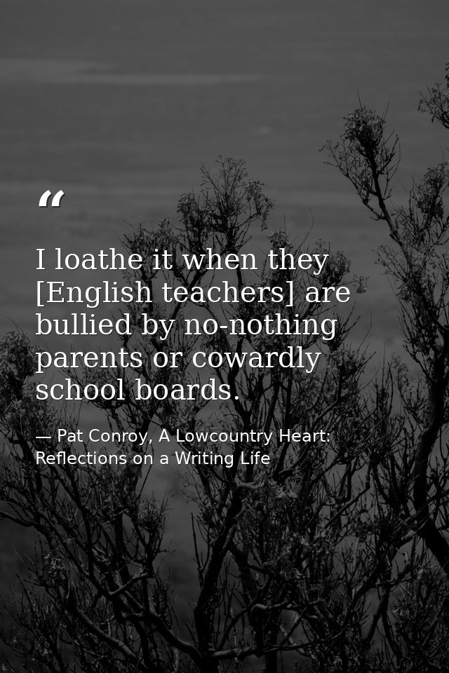 I loathe it when they [English teachers] are bullied by no-nothing parents or cowardly school boards. — Pat Conroy, A Lowcountry Heart: Reflections on a Writing Life