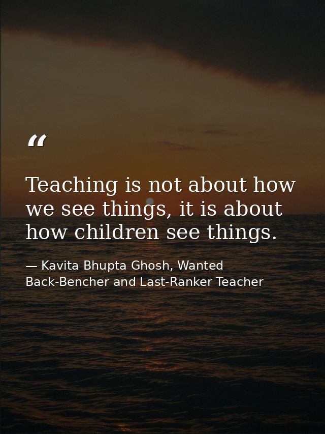 Teaching is not about how we see things, it is about how children see things. — Kavita Bhupta Ghosh, Wanted Back-Bencher and Last-Ranker Teacher