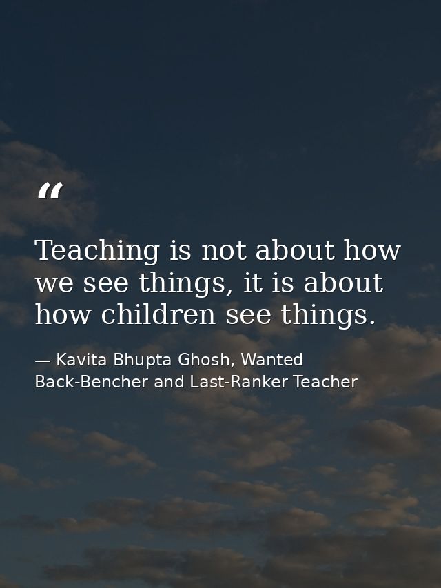 Teaching is not about how we see things, it is about how children see things. — Kavita Bhupta Ghosh, Wanted Back-Bencher and Last-Ranker Teacher