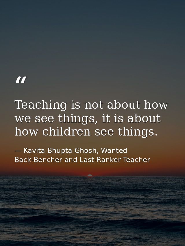 Teaching is not about how we see things, it is about how children see things. — Kavita Bhupta Ghosh, Wanted Back-Bencher and Last-Ranker Teacher