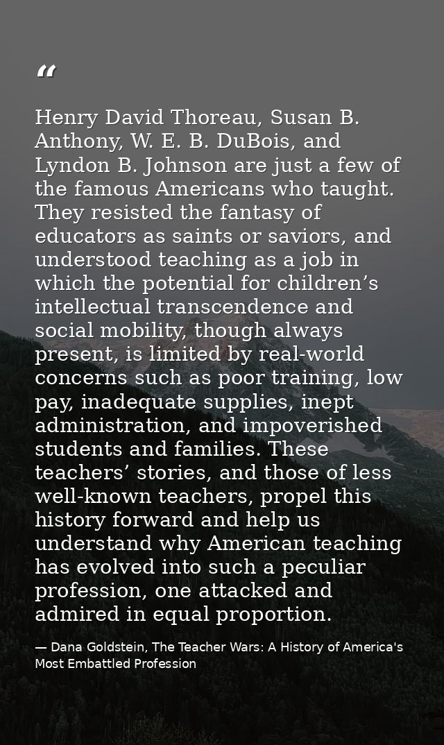 Henry David Thoreau, Susan B. Anthony, W. E. B. DuBois, and Lyndon B. Johnson are just a few of the famous Americans who — Dana Goldstein, The Teacher Wars: A History of America's Most Embattled Profession