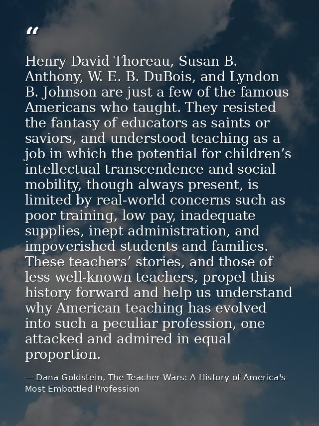 Henry David Thoreau, Susan B. Anthony, W. E. B. DuBois, and Lyndon B. Johnson are just a few of the famous Americans who — Dana Goldstein, The Teacher Wars: A History of America's Most Embattled Profession