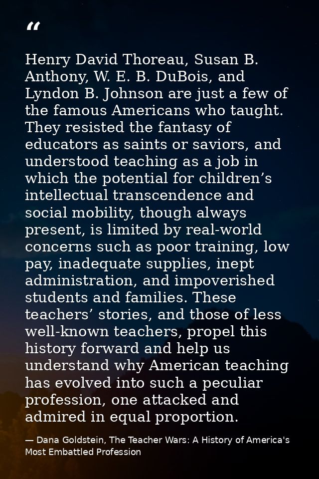 Henry David Thoreau, Susan B. Anthony, W. E. B. DuBois, and Lyndon B. Johnson are just a few of the famous Americans who — Dana Goldstein, The Teacher Wars: A History of America's Most Embattled Profession