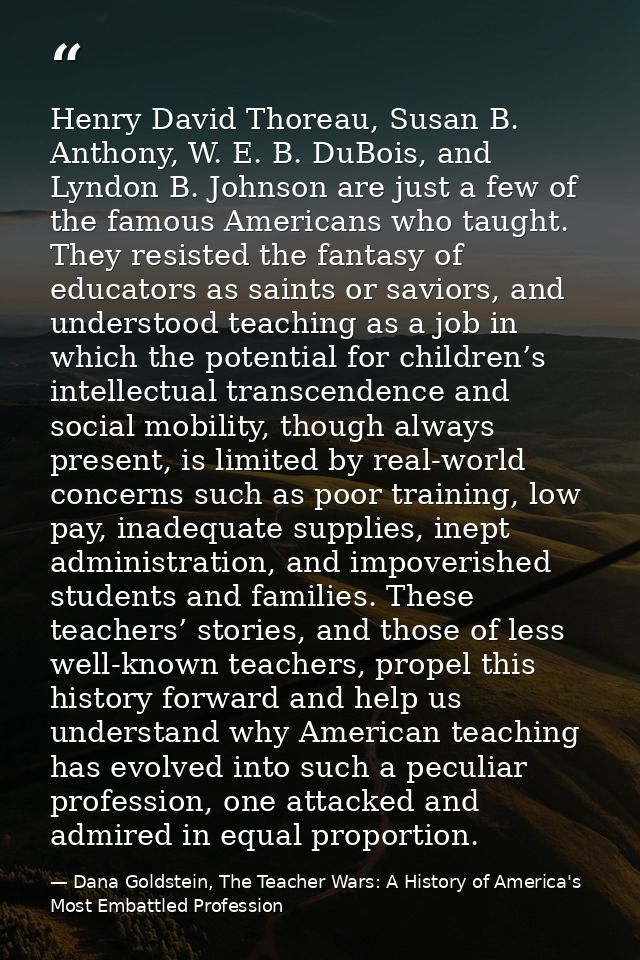 Henry David Thoreau, Susan B. Anthony, W. E. B. DuBois, and Lyndon B. Johnson are just a few of the famous Americans who — Dana Goldstein, The Teacher Wars: A History of America's Most Embattled Profession