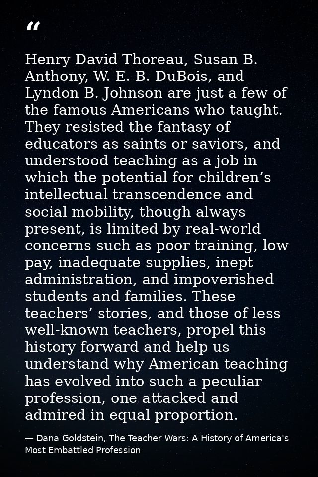 Henry David Thoreau, Susan B. Anthony, W. E. B. DuBois, and Lyndon B. Johnson are just a few of the famous Americans who — Dana Goldstein, The Teacher Wars: A History of America's Most Embattled Profession
