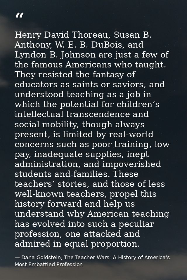 Henry David Thoreau, Susan B. Anthony, W. E. B. DuBois, and Lyndon B. Johnson are just a few of the famous Americans who — Dana Goldstein, The Teacher Wars: A History of America's Most Embattled Profession