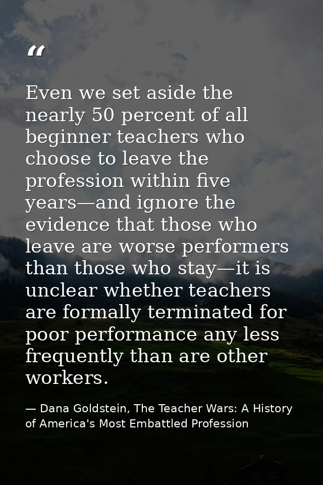 Even we set aside the nearly 50 percent of all beginner teachers who choose to leave the profession within five years—an — Dana Goldstein, The Teacher Wars: A History of America's Most Embattled Profession