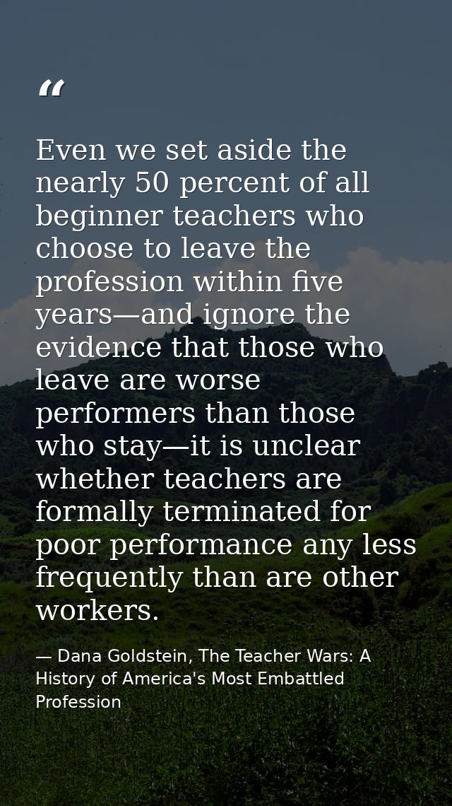Even we set aside the nearly 50 percent of all beginner teachers who choose to leave the profession within five years—an — Dana Goldstein, The Teacher Wars: A History of America's Most Embattled Profession