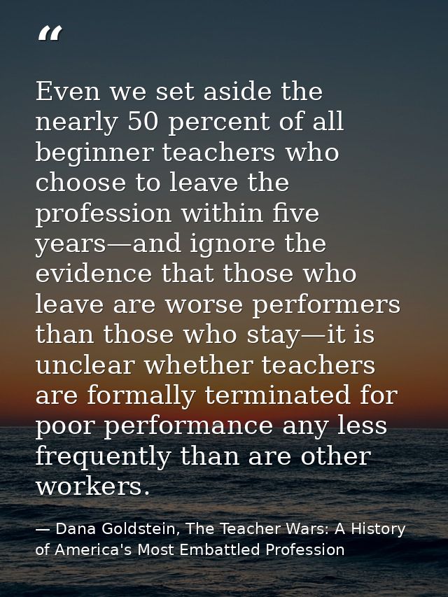 Even we set aside the nearly 50 percent of all beginner teachers who choose to leave the profession within five years—an — Dana Goldstein, The Teacher Wars: A History of America's Most Embattled Profession