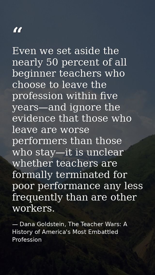 Even we set aside the nearly 50 percent of all beginner teachers who choose to leave the profession within five years—an — Dana Goldstein, The Teacher Wars: A History of America's Most Embattled Profession