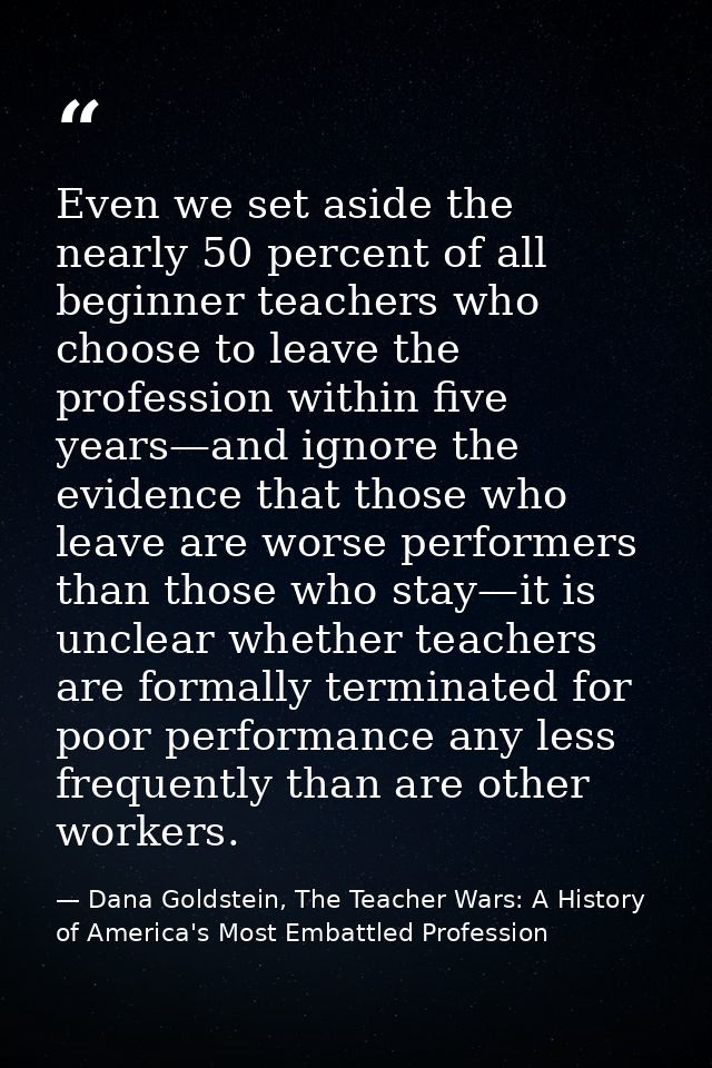 Even we set aside the nearly 50 percent of all beginner teachers who choose to leave the profession within five years—an — Dana Goldstein, The Teacher Wars: A History of America's Most Embattled Profession