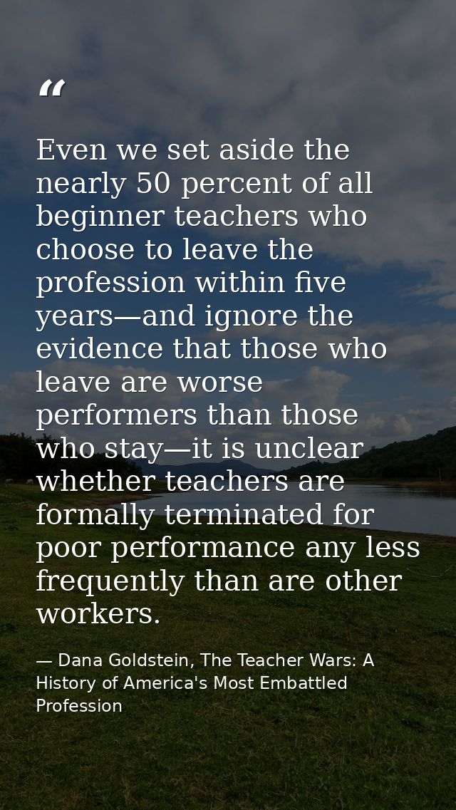 Even we set aside the nearly 50 percent of all beginner teachers who choose to leave the profession within five years—an — Dana Goldstein, The Teacher Wars: A History of America's Most Embattled Profession