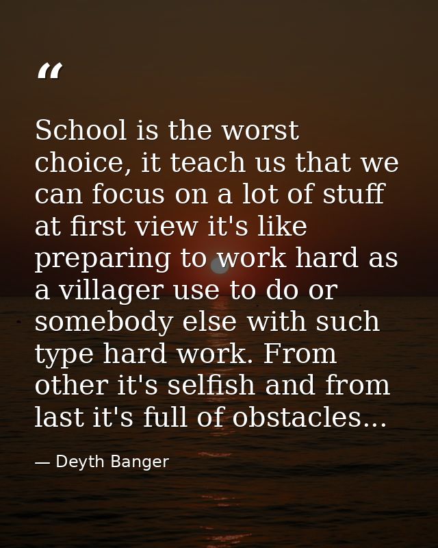 School is the worst choice, it teach us that we can focus on a lot of stuff at first view it's like preparing to work ha — Deyth Banger