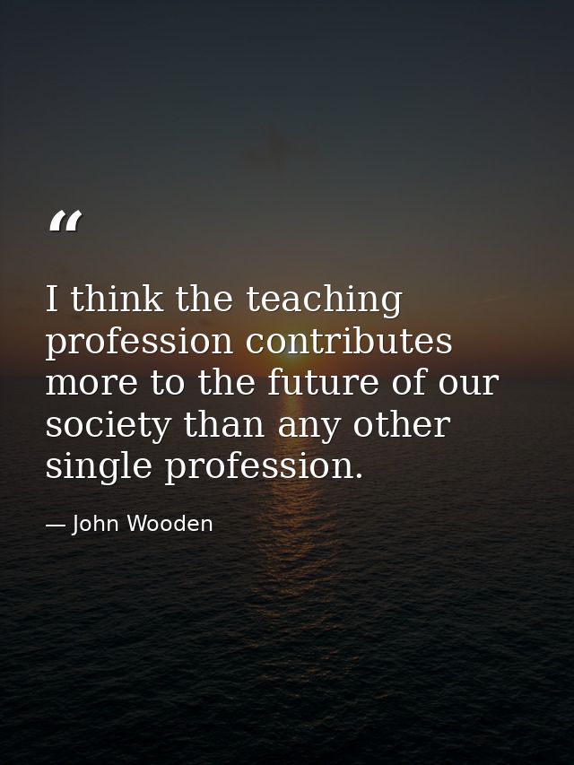 I think the teaching profession contributes more to the future of our society than any other single profession. — John Wooden