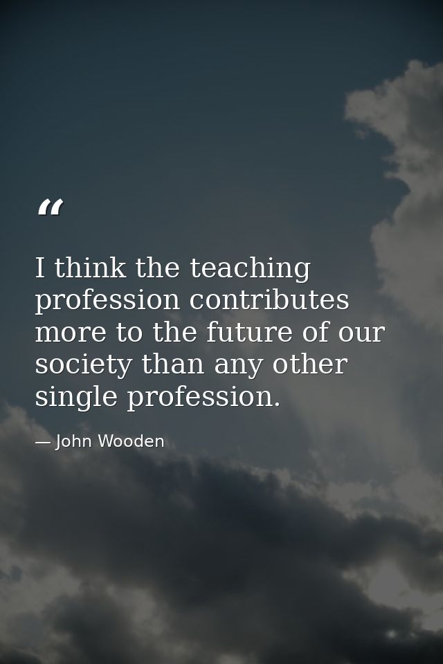 I think the teaching profession contributes more to the future of our society than any other single profession. — John Wooden