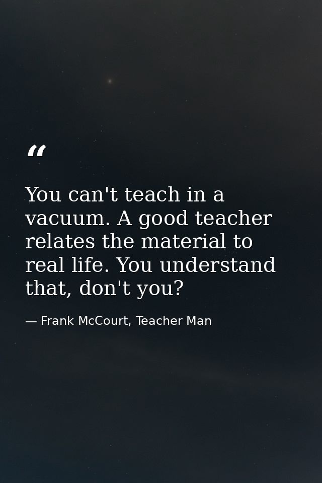 You can't teach in a vacuum. A good teacher relates the material to real life. You understand that, don't you? — Frank McCourt, Teacher Man