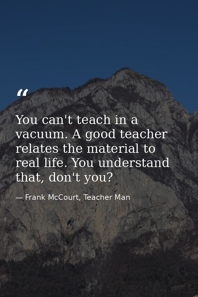 You can't teach in a vacuum. A good teacher relates the material to real life. You understand that, don't you? — Frank McCourt, Teacher Man