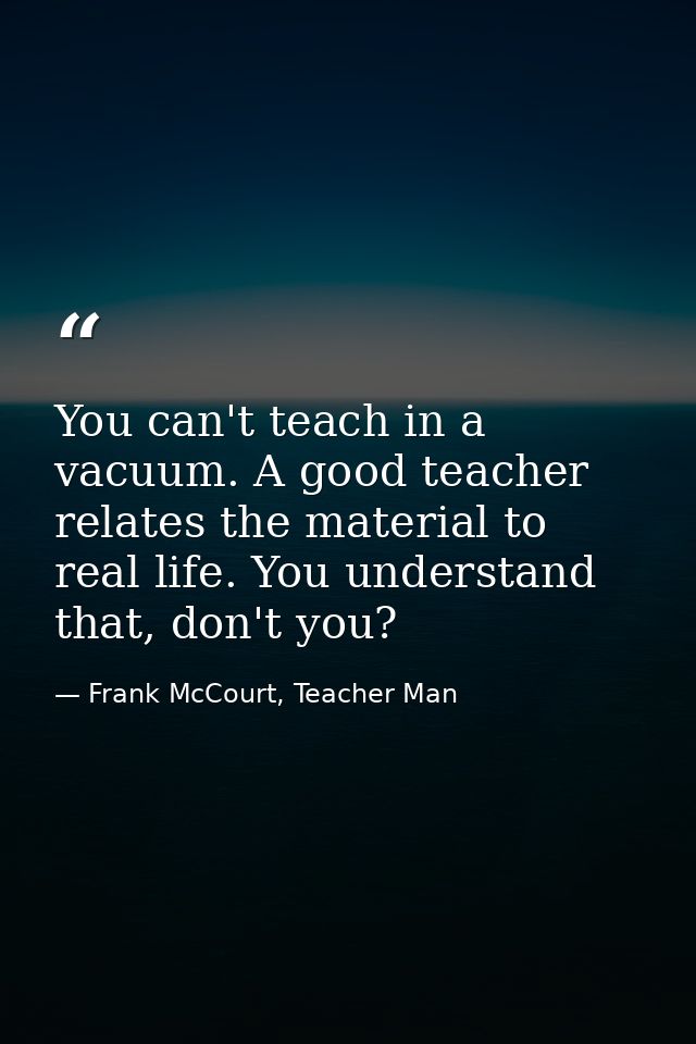 You can't teach in a vacuum. A good teacher relates the material to real life. You understand that, don't you? — Frank McCourt, Teacher Man