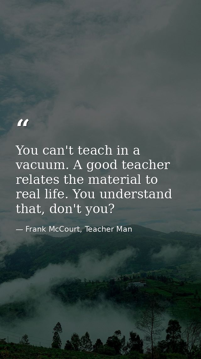 You can't teach in a vacuum. A good teacher relates the material to real life. You understand that, don't you? — Frank McCourt, Teacher Man
