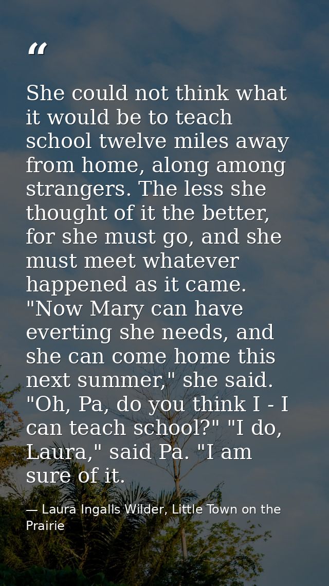 She could not think what it would be to teach school twelve miles away from home, along among strangers. The less she th — Laura Ingalls Wilder, Little Town on the Prairie