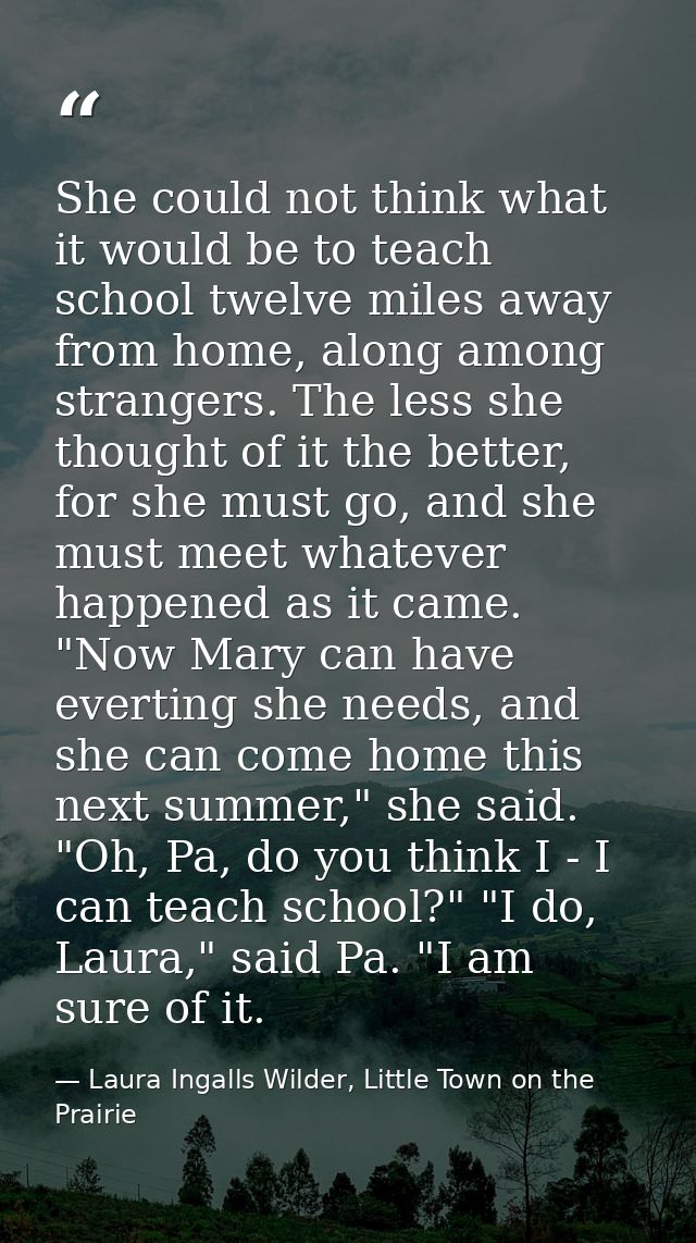 She could not think what it would be to teach school twelve miles away from home, along among strangers. The less she th — Laura Ingalls Wilder, Little Town on the Prairie