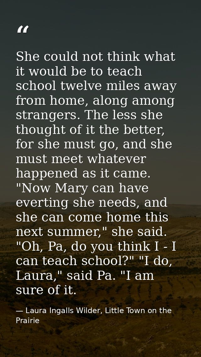 She could not think what it would be to teach school twelve miles away from home, along among strangers. The less she th — Laura Ingalls Wilder, Little Town on the Prairie