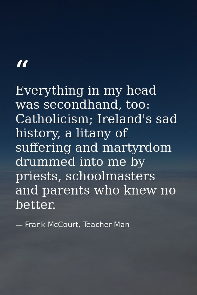 Everything in my head was secondhand, too: Catholicism; Ireland's sad history, a litany of suffering and martyrdom drumm — Frank McCourt, Teacher Man